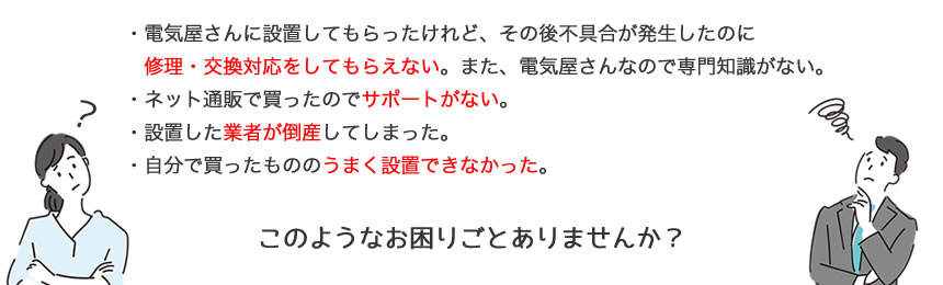 ・電気屋さんに設置してもらったけれど、その後不具合が発生したのに、修理・交換対応をしてもらえない。また、電気屋さんなので専門知識がない。・ネット通販で買ったのでサポートがない。・設置した業者が倒産してしまった。・自分で買ったもののうまく設置できなかった。