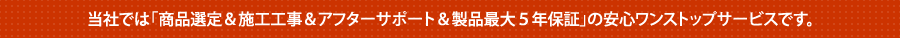 当社では「商品選定＆施工工事＆アフターサポート＆製品最大５年保証」の安心ワンストップサービスです。